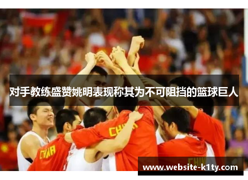 对手教练盛赞姚明表现称其为不可阻挡的篮球巨人