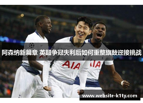 阿森纳新篇章 英超争冠失利后如何重整旗鼓迎接挑战