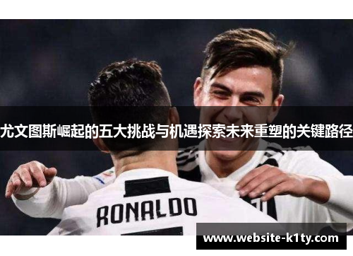 尤文图斯崛起的五大挑战与机遇探索未来重塑的关键路径