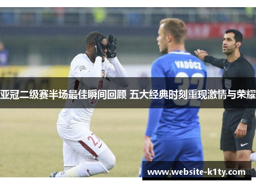 亚冠二级赛半场最佳瞬间回顾 五大经典时刻重现激情与荣耀