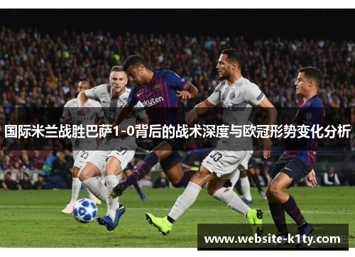 国际米兰战胜巴萨1-0背后的战术深度与欧冠形势变化分析
