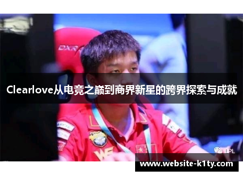 Clearlove从电竞之巅到商界新星的跨界探索与成就